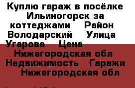 Куплю гараж в посёлке Ильиногорск за коттеджами  › Район ­ Володарский  › Улица ­ Угарова  › Цена ­ 150 000 - Нижегородская обл. Недвижимость » Гаражи   . Нижегородская обл.